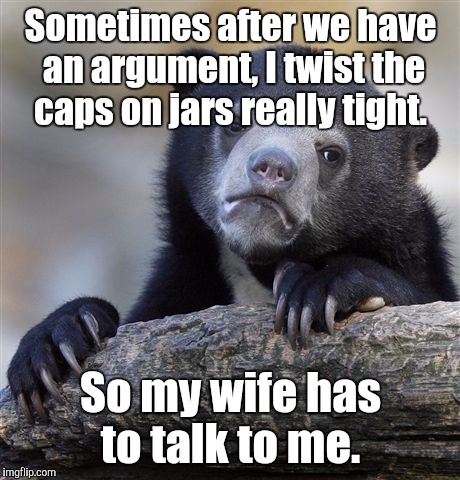 Yes. I have done this.  | Sometimes after we have an argument, I twist the caps on jars really tight. So my wife has to talk to me. | image tagged in memes,confession bear | made w/ Imgflip meme maker