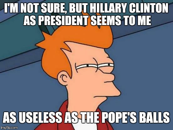 Futurama Fry Meme | I'M NOT SURE, BUT HILLARY CLINTON AS PRESIDENT SEEMS TO ME AS USELESS AS THE POPE'S BALLS | image tagged in memes,futurama fry | made w/ Imgflip meme maker