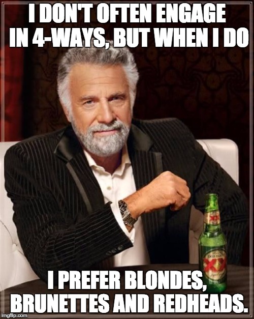 The Most Interesting Man In The World Meme | I DON'T OFTEN ENGAGE IN 4-WAYS, BUT WHEN I DO; I PREFER BLONDES, BRUNETTES AND REDHEADS. | image tagged in memes,the most interesting man in the world | made w/ Imgflip meme maker