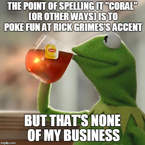 But That's None Of My Business Meme | THE POINT OF SPELLING IT "CORAL" (OR OTHER WAYS) IS TO POKE FUN AT RICK GRIMES'S ACCENT BUT THAT'S NONE OF MY BUSINESS | image tagged in memes,but thats none of my business,kermit the frog | made w/ Imgflip meme maker