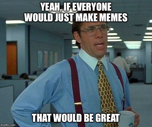 That Would Be Great Meme | YEAH, IF EVERYONE WOULD JUST MAKE MEMES THAT WOULD BE GREAT | image tagged in memes,that would be great | made w/ Imgflip meme maker