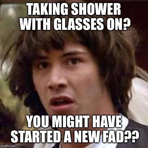 conspiracy keanu reverse | TAKING SHOWER WITH GLASSES ON? YOU MIGHT HAVE STARTED A NEW FAD?? | image tagged in conspiracy keanu reverse | made w/ Imgflip meme maker