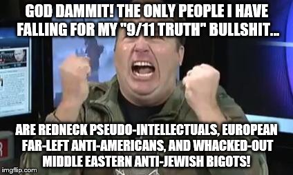 Alex Jones' stupid "9/11 truth" followers |  GOD DAMMIT! THE ONLY PEOPLE I HAVE FALLING FOR MY "9/11 TRUTH" BULLSHIT... ARE REDNECK PSEUDO-INTELLECTUALS, EUROPEAN FAR-LEFT ANTI-AMERICANS, AND WHACKED-OUT MIDDLE EASTERN ANTI-JEWISH BIGOTS! | image tagged in alex jones,it's a conspiracy,fanatic,enemy of humanity | made w/ Imgflip meme maker
