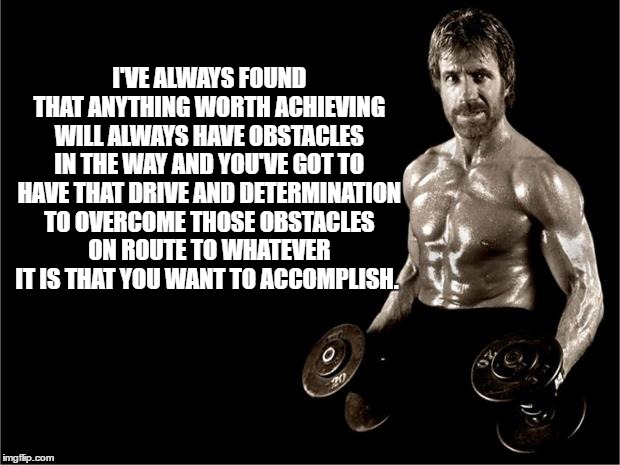 Chuck Norris Lifting | I'VE ALWAYS FOUND THAT ANYTHING WORTH ACHIEVING WILL ALWAYS HAVE OBSTACLES IN THE WAY AND YOU'VE GOT TO HAVE THAT DRIVE AND DETERMINATION TO OVERCOME THOSE OBSTACLES ON ROUTE TO WHATEVER IT IS THAT YOU WANT TO ACCOMPLISH. | image tagged in chuck norris lifting | made w/ Imgflip meme maker