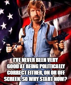 chuck norris | I'VE NEVER BEEN VERY GOOD AT BEING POLITICALLY CORRECT EITHER, ON OR OFF SCREEN. SO WHY START NOW? | image tagged in chuck norris | made w/ Imgflip meme maker