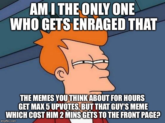 It's true.. | AM I THE ONLY ONE WHO GETS ENRAGED THAT; THE MEMES YOU THINK ABOUT FOR HOURS GET MAX 5 UPVOTES, BUT THAT GUY'S MEME WHICH COST HIM 2 MINS GETS TO THE FRONT PAGE? | image tagged in memes,futurama fry | made w/ Imgflip meme maker