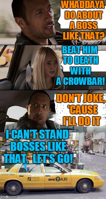 Rock Taxi get out! | WHADDAYA DO ABOUT A BOSS LIKE THAT? BEAT HIM TO DEATH WITH A CROWBAR! DON'T JOKE,  'CAUSE I'LL DO IT I CAN'T STAND BOSSES LIKE THAT.  LET'S  | image tagged in rock taxi get out | made w/ Imgflip meme maker
