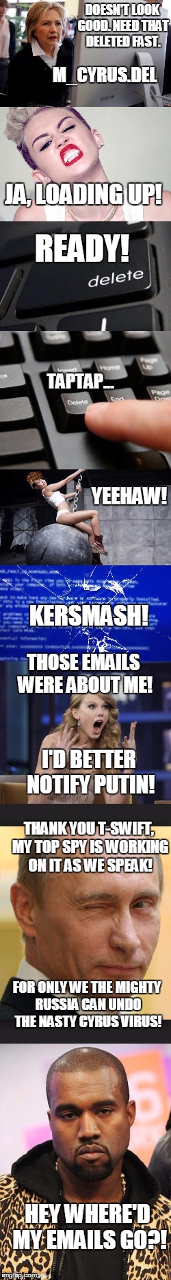Chasing Emails | DOESN'T LOOK GOOD. NEED THAT DELETED FAST. M_CYRUS.DEL; JA, LOADING UP! READY! TAPTAP... YEEHAW! KERSMASH! THOSE EMAILS WERE ABOUT ME! I'D BETTER NOTIFY PUTIN! THANK YOU T-SWIFT, MY TOP SPY IS WORKING ON IT AS WE SPEAK! FOR ONLY WE THE MIGHTY RUSSIA CAN UNDO THE NASTY CYRUS VIRUS! HEY WHERE'D MY EMAILS GO?! | image tagged in clinton email,miley cyrus,taylor swift,putin,kanye west | made w/ Imgflip meme maker