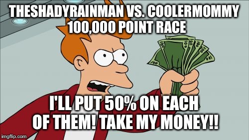 It's a race to 100,000 points. See who wins at the page 9 party tonight, 9 EST! | THESHADYRAINMAN VS. COOLERMOMMY 
100,000 POINT RACE; I'LL PUT 50% ON EACH OF THEM! TAKE MY MONEY!! | image tagged in memes,shut up and take my money fry | made w/ Imgflip meme maker