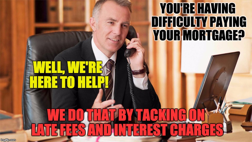 My brother was going through a rough financial patch. He asked the mortgage company for a forbearance on one pmt. They said NO.  | YOU'RE HAVING DIFFICULTY PAYING YOUR MORTGAGE? WELL, WE'RE HERE TO HELP! WE DO THAT BY TACKING ON LATE FEES AND INTEREST CHARGES | image tagged in money,house,finance,memes | made w/ Imgflip meme maker