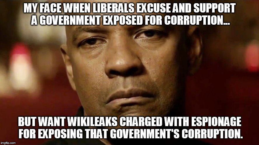 My Face when... | MY FACE WHEN LIBERALS EXCUSE AND SUPPORT A GOVERNMENT EXPOSED FOR CORRUPTION... BUT WANT WIKILEAKS CHARGED WITH ESPIONAGE FOR EXPOSING THAT GOVERNMENT'S CORRUPTION. | image tagged in corruption,espionage,liberals,clinton,wikileaks,memes | made w/ Imgflip meme maker
