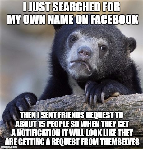 Confession Bear | I JUST SEARCHED FOR MY OWN NAME ON FACEBOOK; THEN I SENT FRIENDS REQUEST TO ABOUT 15 PEOPLE SO WHEN THEY GET A NOTIFICATION IT WILL LOOK LIKE THEY ARE GETTING A REQUEST FROM THEMSELVES | image tagged in memes,confession bear | made w/ Imgflip meme maker