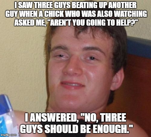 watching the beatdown | I SAW THREE GUYS BEATING UP ANOTHER GUY WHEN A CHICK WHO WAS ALSO WATCHING ASKED ME, "AREN'T YOU GOING TO HELP?"; I ANSWERED, "NO, THREE GUYS SHOULD BE ENOUGH." | image tagged in memes,10 guy | made w/ Imgflip meme maker