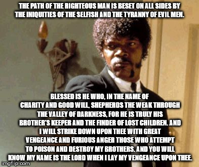 Say That Again I Dare You Meme | THE PATH OF THE RIGHTEOUS MAN IS BESET ON ALL SIDES BY THE INIQUITIES OF THE SELFISH AND THE TYRANNY OF EVIL MEN. BLESSED IS HE WHO, IN THE  | image tagged in memes,say that again i dare you | made w/ Imgflip meme maker