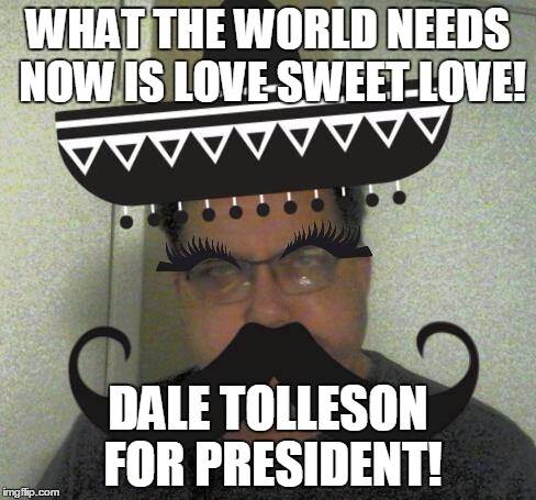 WHAT THE WORLD NEEDS NOW IS LOVE SWEET LOVE! DALE TOLLESON FOR PRESIDENT! | image tagged in the most interesting man in the world | made w/ Imgflip meme maker