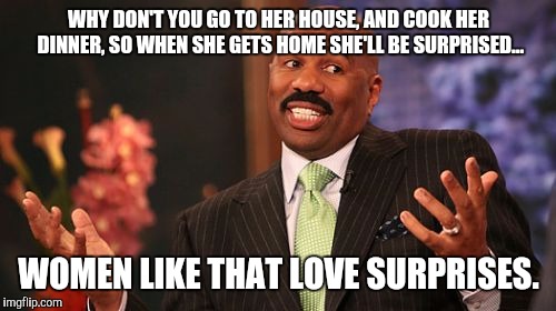 WHY DON'T YOU GO TO HER HOUSE, AND COOK HER DINNER, SO WHEN SHE GETS HOME SHE'LL BE SURPRISED... WOMEN LIKE THAT LOVE SURPRISES. | image tagged in memes,steve harvey | made w/ Imgflip meme maker