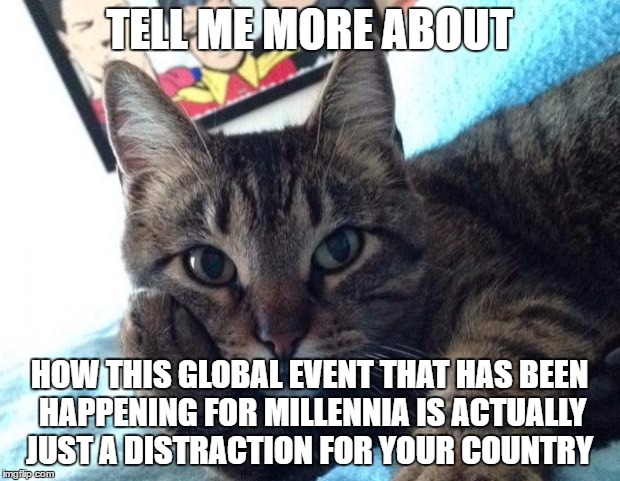 Tell me more cat | TELL ME MORE ABOUT; HOW THIS GLOBAL EVENT THAT HAS BEEN HAPPENING FOR MILLENNIA IS ACTUALLY JUST A DISTRACTION FOR YOUR COUNTRY | image tagged in tell me more cat | made w/ Imgflip meme maker