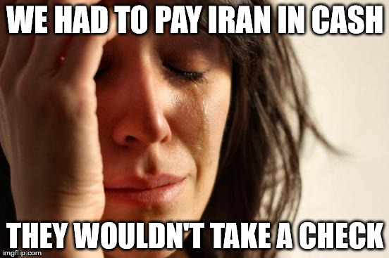 First World Problems Meme | WE HAD TO PAY IRAN IN CASH; THEY WOULDN'T TAKE A CHECK | image tagged in memes,first world problems | made w/ Imgflip meme maker