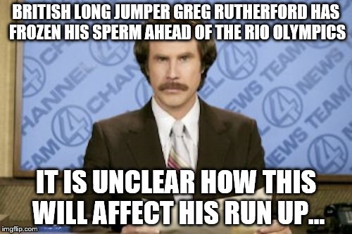 True story. Seems a sensible precaution. | BRITISH LONG JUMPER GREG RUTHERFORD HAS FROZEN HIS SPERM AHEAD OF THE RIO OLYMPICS; IT IS UNCLEAR HOW THIS WILL AFFECT HIS RUN UP... | image tagged in memes,ron burgundy,greg rutherford,rio olympics,sport | made w/ Imgflip meme maker