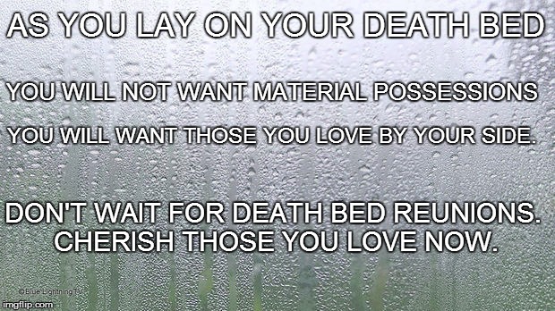 Death Bed Regrets | AS YOU LAY ON YOUR DEATH BED; YOU WILL NOT WANT MATERIAL POSSESSIONS; YOU WILL WANT THOSE YOU LOVE BY YOUR SIDE. DON'T WAIT FOR DEATH BED REUNIONS. CHERISH THOSE YOU LOVE NOW. | image tagged in death,death bed,cherish,family,friends,loved ones | made w/ Imgflip meme maker