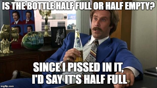 Ron Burgundy | IS THE BOTTLE HALF FULL OR HALF EMPTY? SINCE I PISSED IN IT, I'D SAY IT'S HALF FULL | image tagged in ron burgundy | made w/ Imgflip meme maker