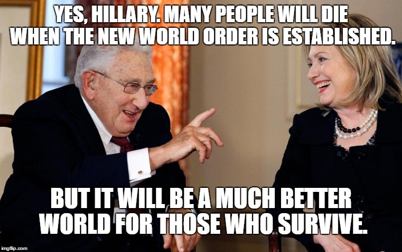 KISSENGER ADVISES HILLARY | YES, HILLARY. MANY PEOPLE WILL DIE WHEN THE NEW WORLD ORDER IS ESTABLISHED. BUT IT WILL BE A MUCH BETTER WORLD FOR THOSE WHO SURVIVE. | image tagged in kissenger,hillary,new world order,war,foreign policy,hillary clinton | made w/ Imgflip meme maker