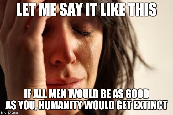 Am I not the best darling? | LET ME SAY IT LIKE THIS IF ALL MEN WOULD BE AS GOOD AS YOU, HUMANITY WOULD GET EXTINCT | image tagged in memes,first world problems | made w/ Imgflip meme maker