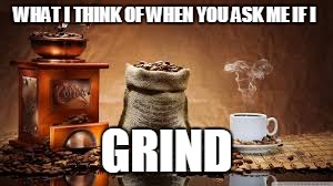 Grind | WHAT I THINK OF WHEN YOU ASK ME IF I; GRIND | image tagged in coffee | made w/ Imgflip meme maker