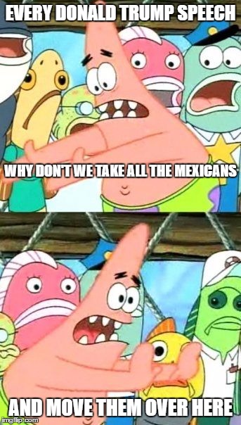 Put It Somewhere Else Patrick Meme | EVERY DONALD TRUMP SPEECH; WHY DON'T WE TAKE ALL THE MEXICANS; AND MOVE THEM OVER HERE | image tagged in memes,put it somewhere else patrick | made w/ Imgflip meme maker