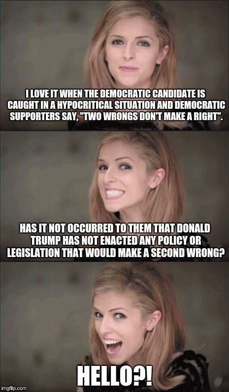 Bad Pun Anna Kendrick | I LOVE IT WHEN THE DEMOCRATIC CANDIDATE IS CAUGHT IN A HYPOCRITICAL SITUATION AND DEMOCRATIC SUPPORTERS SAY, "TWO WRONGS DON'T MAKE A RIGHT". HAS IT NOT OCCURRED TO THEM THAT DONALD TRUMP HAS NOT ENACTED ANY POLICY OR LEGISLATION THAT WOULD MAKE A SECOND WRONG? HELLO?! | image tagged in memes,bad pun anna kendrick | made w/ Imgflip meme maker