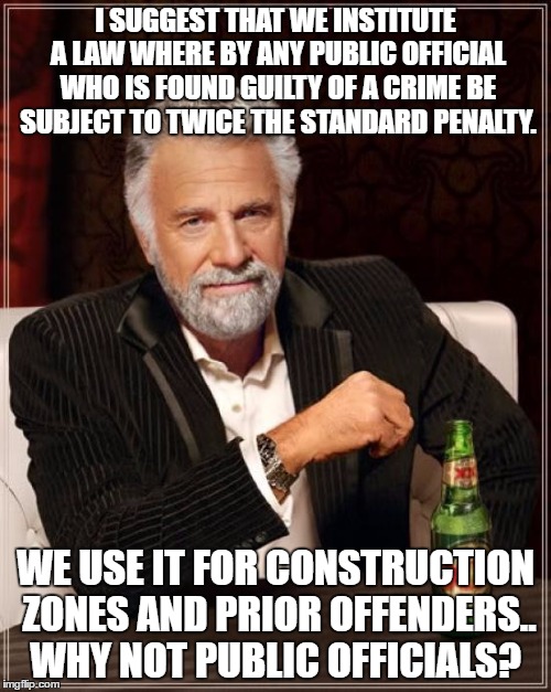 The Most Interesting Man In The World Meme | I SUGGEST THAT WE INSTITUTE A LAW WHERE BY ANY PUBLIC OFFICIAL WHO IS FOUND GUILTY OF A CRIME BE SUBJECT TO TWICE THE STANDARD PENALTY. WE USE IT FOR CONSTRUCTION ZONES AND PRIOR OFFENDERS.. WHY NOT PUBLIC OFFICIALS? | image tagged in memes,the most interesting man in the world | made w/ Imgflip meme maker