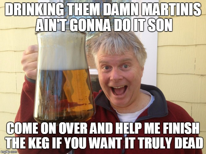 DRINKING THEM DAMN MARTINIS AIN'T GONNA DO IT SON COME ON OVER AND HELP ME FINISH THE KEG IF YOU WANT IT TRULY DEAD | made w/ Imgflip meme maker