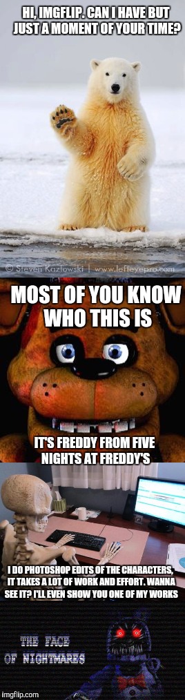 I know most of imgflip hates FNaF, but I work really hard on my Photoshop stuff and I wanted you guys to see it. | HI, IMGFLIP. CAN I HAVE BUT JUST A MOMENT OF YOUR TIME? MOST OF YOU KNOW WHO THIS IS; IT'S FREDDY FROM FIVE NIGHTS AT FREDDY'S; I DO PHOTOSHOP EDITS OF THE CHARACTERS, IT TAKES A LOT OF WORK AND EFFORT. WANNA SEE IT? I'LL EVEN SHOW YOU ONE OF MY WORKS | image tagged in memes,imgflip,fnaf,five nights at freddys,photoshop | made w/ Imgflip meme maker