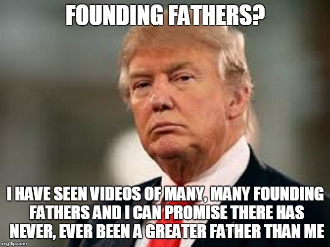 FOUNDING FATHERS? I HAVE SEEN VIDEOS OF MANY, MANY FOUNDING FATHERS AND I CAN PROMISE THERE HAS NEVER, EVER BEEN A GREATER FATHER THAN ME | made w/ Imgflip meme maker