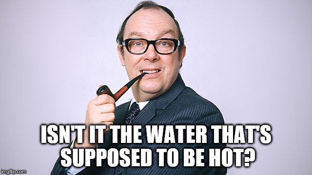 ISN'T IT THE WATER THAT'S SUPPOSED TO BE HOT? | made w/ Imgflip meme maker
