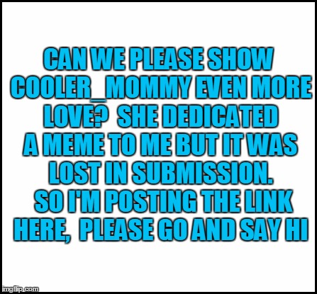 blank | CAN WE PLEASE SHOW COOLER_MOMMY EVEN MORE LOVE?  SHE DEDICATED A MEME TO ME BUT IT WAS LOST IN SUBMISSION.  SO I'M POSTING THE LINK HERE,  P | image tagged in blank | made w/ Imgflip meme maker