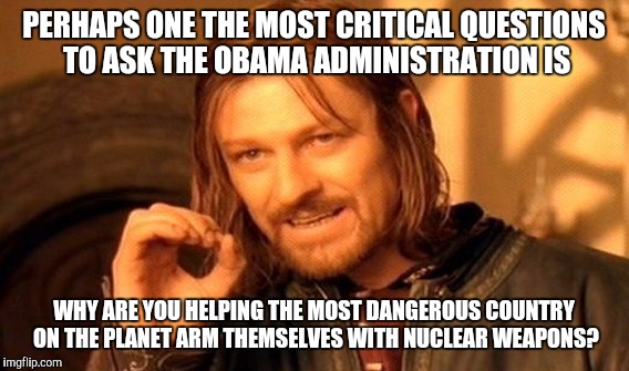 One Does Not Simply | PERHAPS ONE THE MOST CRITICAL QUESTIONS TO ASK THE OBAMA ADMINISTRATION IS; WHY ARE YOU HELPING THE MOST DANGEROUS COUNTRY ON THE PLANET ARM THEMSELVES WITH NUCLEAR WEAPONS? | image tagged in memes,one does not simply | made w/ Imgflip meme maker