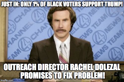 Ron Burgundy Meme | JUST IN: ONLY 1% OF BLACK VOTERS SUPPORT TRUMP! OUTREACH DIRECTOR RACHEL DOLEZAL PROMISES TO FIX PROBLEM! | image tagged in memes,ron burgundy | made w/ Imgflip meme maker