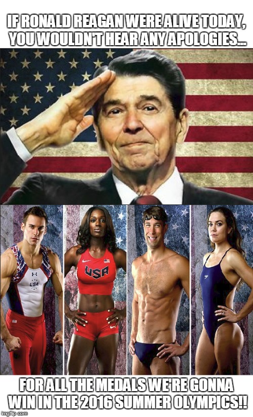 USA PROUD! | IF RONALD REAGAN WERE ALIVE TODAY, YOU WOULDN'T HEAR ANY APOLOGIES... FOR ALL THE MEDALS WE'RE GONNA WIN IN THE 2016 SUMMER OLYMPICS!! | image tagged in reagan,ronald reagan,2016 olympics,olympics,usa | made w/ Imgflip meme maker