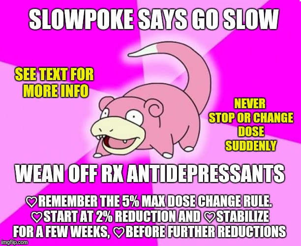 slowpoke wide deep | SLOWPOKE SAYS GO SLOW; SEE TEXT FOR MORE INFO; NEVER STOP OR CHANGE DOSE SUDDENLY; WEAN OFF RX ANTIDEPRESSANTS; ♡REMEMBER THE 5% MAX DOSE CHANGE RULE. ♡START AT 2% REDUCTION AND ♡STABILIZE FOR A FEW WEEKS, ♡BEFORE FURTHER REDUCTIONS | image tagged in slowpoke wide deep | made w/ Imgflip meme maker