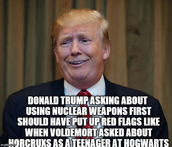 DONALD TRUMP ASKING ABOUT USING NUCLEAR WEAPONS FIRST SHOULD HAVE PUT UP RED FLAGS LIKE WHEN VOLDEMORT ASKED ABOUT HORCRUXS AS A TEENAGER AT HOGWARTS | image tagged in trump goofy face | made w/ Imgflip meme maker