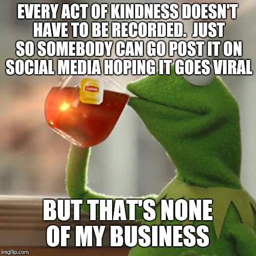 Are you recording yet? | EVERY ACT OF KINDNESS DOESN'T HAVE TO BE RECORDED.  JUST SO SOMEBODY CAN GO POST IT ON SOCIAL MEDIA HOPING IT GOES VIRAL; BUT THAT'S NONE OF MY BUSINESS | image tagged in memes,but thats none of my business,kermit the frog | made w/ Imgflip meme maker