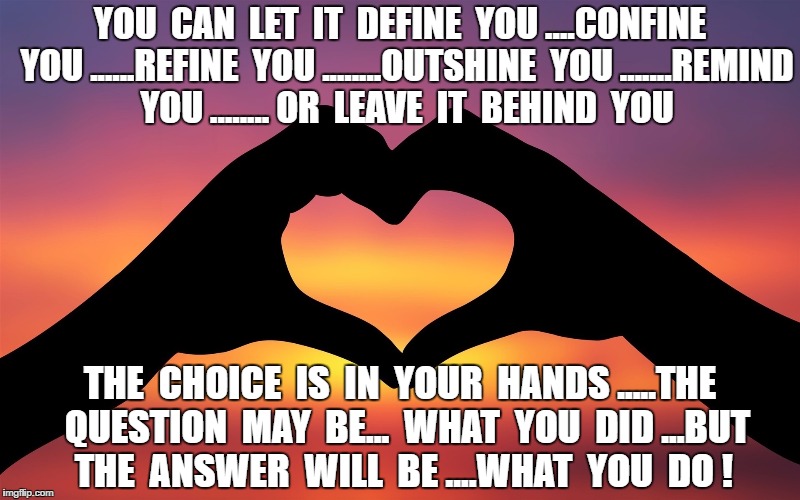 Heart-Hands | YOU  CAN  LET  IT  DEFINE  YOU ....CONFINE  YOU ......REFINE  YOU ........OUTSHINE  YOU .......REMIND  YOU ........ OR  LEAVE  IT  BEHIND  YOU; THE  CHOICE  IS  IN  YOUR  HANDS .....THE  QUESTION  MAY  BE...  WHAT  YOU  DID ...BUT  THE  ANSWER  WILL  BE ....WHAT  YOU  DO ! | image tagged in heart-hands | made w/ Imgflip meme maker