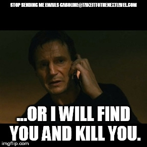 Liam Neeson Taken Meme | STOP SENDING ME EMAILS CAROLINE@TAKEITTOTHENEXTLEVEL.COM; ...OR I WILL FIND YOU AND KILL YOU. | image tagged in memes,liam neeson taken | made w/ Imgflip meme maker