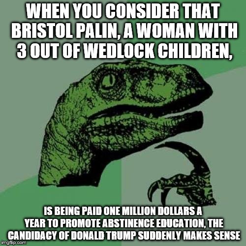 Philosoraptor | WHEN YOU CONSIDER THAT BRISTOL PALIN, A WOMAN WITH 3 OUT OF WEDLOCK CHILDREN, IS BEING PAID ONE MILLION DOLLARS A YEAR TO PROMOTE ABSTINENCE EDUCATION, THE CANDIDACY OF DONALD TRUMP SUDDENLY MAKES SENSE | image tagged in memes,philosoraptor | made w/ Imgflip meme maker