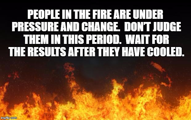fire | PEOPLE IN THE FIRE ARE UNDER PRESSURE AND CHANGE.  DON’T JUDGE THEM IN THIS PERIOD.  WAIT FOR THE RESULTS AFTER THEY HAVE COOLED. | image tagged in fire | made w/ Imgflip meme maker