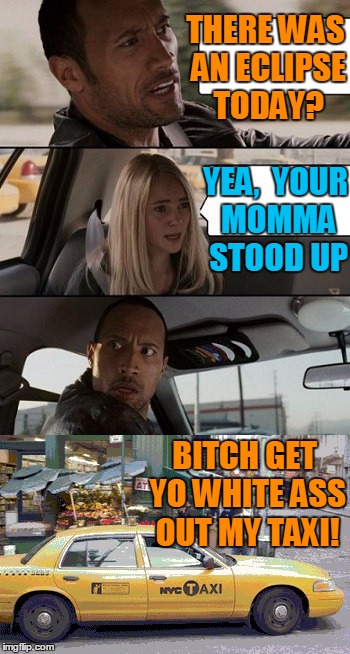 Rock Taxi get out! | THERE WAS AN ECLIPSE TODAY? YEA,  YOUR MOMMA STOOD UP B**CH GET YO WHITE ASS OUT MY TAXI! | image tagged in rock taxi get out | made w/ Imgflip meme maker