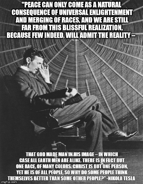 Nikola Tesla | "PEACE CAN ONLY COME AS A NATURAL CONSEQUENCE OF UNIVERSAL ENLIGHTENMENT AND MERGING OF RACES, AND WE ARE STILL FAR FROM THIS BLISSFUL REALIZATION, BECAUSE FEW INDEED, WILL ADMIT THE REALITY –; THAT GOD MADE MAN IN HIS IMAGE – IN WHICH CASE ALL EARTH MEN ARE ALIKE. THERE IS IN FACT BUT ONE RACE, OF MANY COLORS. CHRIST IS BUT ONE PERSON, YET HE IS OF ALL PEOPLE, SO WHY DO SOME PEOPLE THINK THEMSELVES BETTER THAN SOME OTHER PEOPLE?" -NIKOLA TESLA | image tagged in peace | made w/ Imgflip meme maker