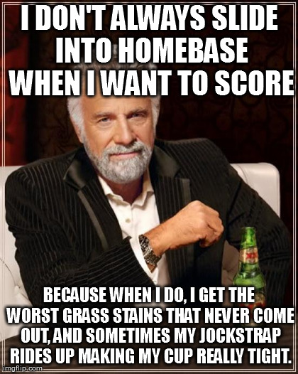 The Most Interesting Man In The World Meme | I DON'T ALWAYS SLIDE INTO HOMEBASE WHEN I WANT TO SCORE BECAUSE WHEN I DO, I GET THE WORST GRASS STAINS THAT NEVER COME OUT, AND SOMETIMES M | image tagged in memes,the most interesting man in the world | made w/ Imgflip meme maker