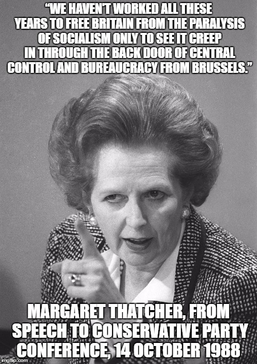 maggie thatcher | “WE HAVEN'T WORKED ALL THESE YEARS TO FREE BRITAIN FROM THE PARALYSIS OF SOCIALISM ONLY TO SEE IT CREEP IN THROUGH THE BACK DOOR OF CENTRAL CONTROL AND BUREAUCRACY FROM BRUSSELS.”; MARGARET THATCHER, FROM SPEECH TO CONSERVATIVE PARTY CONFERENCE, 14 OCTOBER 1988 | image tagged in maggie thatcher | made w/ Imgflip meme maker